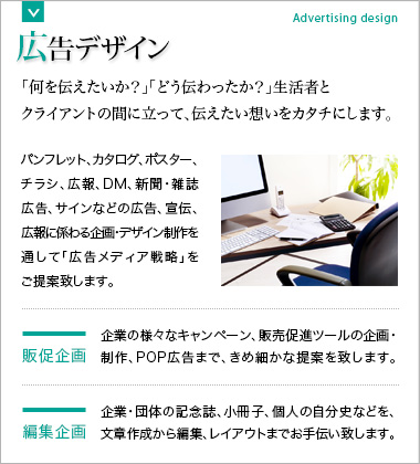 広告デザイン・販促企画・編集企画 「何を伝えたいか？」「どう伝わったか？」生活者とクライアントの間に立って、伝えたい想いをカタチにします。