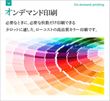 オンデマンド印刷 必要なときに、必要な枚数だけ印刷できる少ロットに適した、ローコストの高品質カラー印刷です。